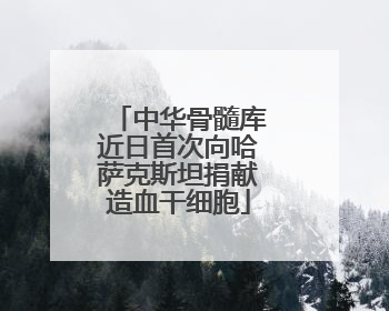 中华骨髓库近日首次向哈萨克斯坦捐献造血干细胞