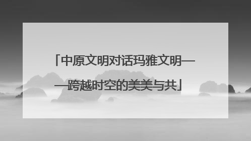 中原文明对话玛雅文明——跨越时空的美美与共