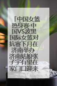 中国女篮热身赛·中国VS波黑国际女篮对抗赛下月在济南举办 济南姑娘张子宇有望在家门口迎来国家队首秀
