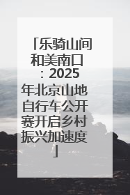 乐骑山间 和美南口：2025年北京山地自行车公开赛开启乡村振兴加速度