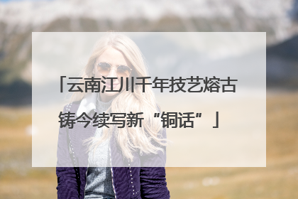 云南江川千年技艺熔古铸今续写新“铜话”