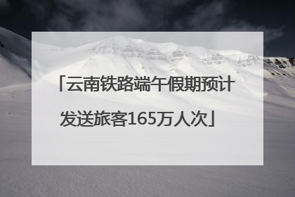 云南铁路端午假期预计发送旅客165万人次