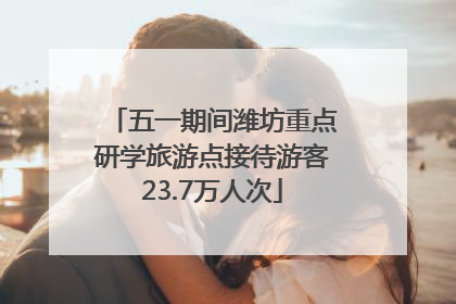 五一期间潍坊重点研学旅游点接待游客23.7万人次