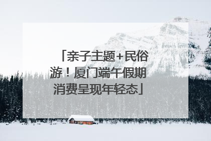 亲子主题+民俗游！厦门端午假期消费呈现年轻态