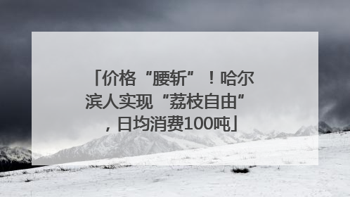 价格“腰斩”！哈尔滨人实现“荔枝自由”，日均消费100吨