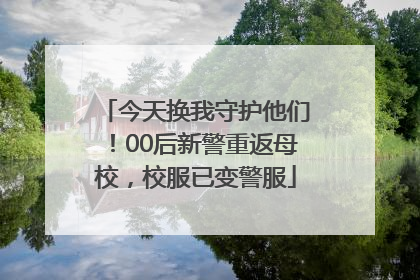 今天换我守护他们！00后新警重返母校，校服已变警服