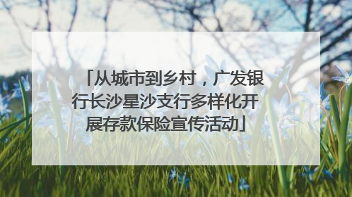 从城市到乡村，广发银行长沙星沙支行多样化开展存款保险宣传活动