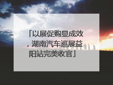 以展促购显成效，湖南汽车巡展益阳站完美收官