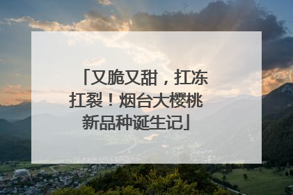 又脆又甜，扛冻扛裂！烟台大樱桃新品种诞生记