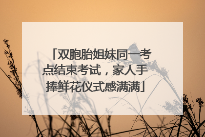 双胞胎姐妹同一考点结束考试，家人手捧鲜花仪式感满满