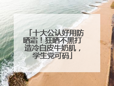 十大公认好用防晒霜！狂晒不黑打造冷白皮牛奶肌，学生党可码