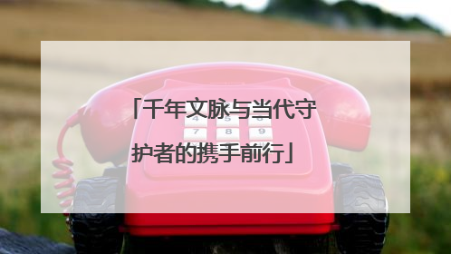 千年文脉与当代守护者的携手前行