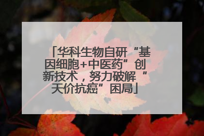 华科生物自研“基因细胞+中医药”创新技术，努力破解“天价抗癌”困局