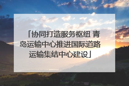 协同打造服务枢纽 青岛运输中心推进国际道路运输集结中心建设