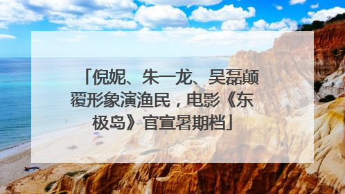 倪妮、朱一龙、吴磊颠覆形象演渔民，电影《东极岛》官宣暑期档