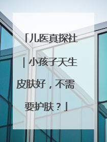 儿医真探社｜小孩子天生皮肤好，不需要护肤？