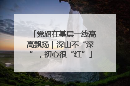 党旗在基层一线高高飘扬｜深山不“深”，初心很“红”