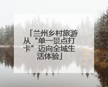 兰州乡村旅游从“单一景点打卡”迈向全域生活体验