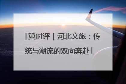 冀时评｜河北文旅：传统与潮流的双向奔赴