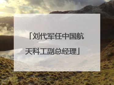 刘代军任中国航天科工副总经理