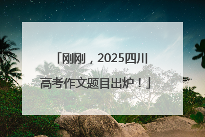 刚刚，2025四川高考作文题目出炉！