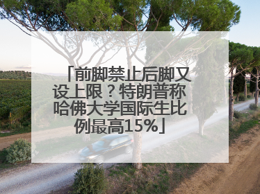 前脚禁止后脚又设上限？特朗普称哈佛大学国际生比例最高15%