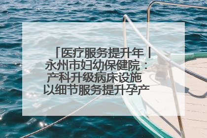 医疗服务提升年丨永州市妇幼保健院：产科升级病床设施 以细节服务提升孕产妇就医体验
