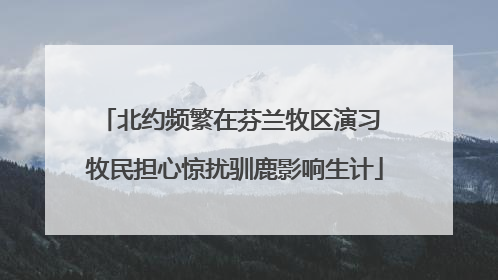 北约频繁在芬兰牧区演习 牧民担心惊扰驯鹿影响生计