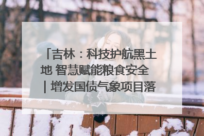 吉林：科技护航黑土地 智慧赋能粮食安全｜增发国债气象项目落地见效系列报道