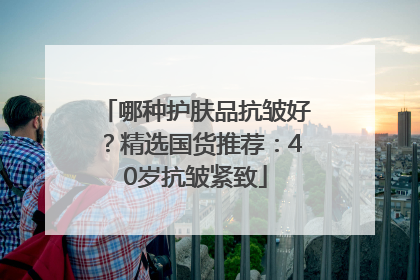 哪种护肤品抗皱好？精选国货推荐：40岁抗皱紧致