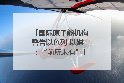 国际原子能机构警告以色列 以媒：“前所未有”