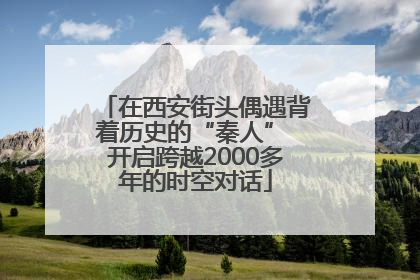 在西安街头偶遇背着历史的“秦人” 开启跨越2000多年的时空对话