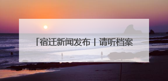 宿迁新闻发布丨请听档案说！宿迁“6·9”国际档案日系列宣传活动上线