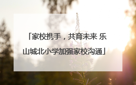 家校携手，共育未来 乐山城北小学加强家校沟通
