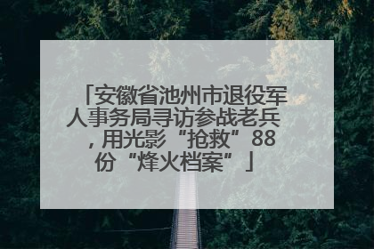 安徽省池州市退役军人事务局寻访参战老兵，用光影“抢救”88份“烽火档案”