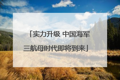 实力升级 中国海军三航母时代即将到来