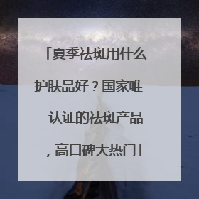 夏季祛斑用什么护肤品好？国家唯一认证的祛斑产品，高口碑大热门