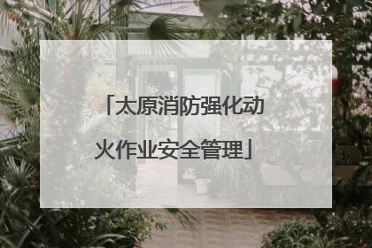 太原消防强化动火作业安全管理