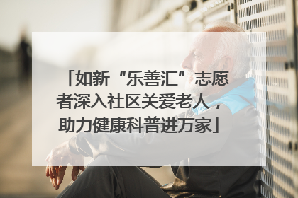 如新“乐善汇”志愿者深入社区关爱老人，助力健康科普进万家
