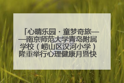 心晴乐园・童梦奇旅——南京师范大学青岛附属学校（崂山区汉河小学）隆重举行心理健康月暨快乐六一游园会
