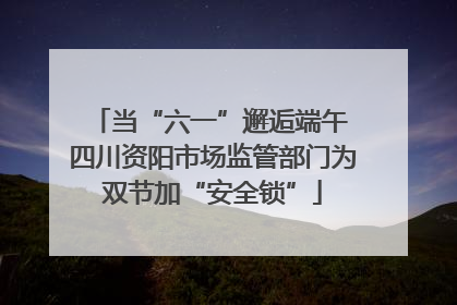 当“六一”邂逅端午 四川资阳市场监管部门为双节加“安全锁”