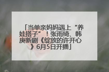 当单亲妈妈遇上“养娃搭子”！张雨绮、韩庚新剧《绽放的许开心》6月5日开播
