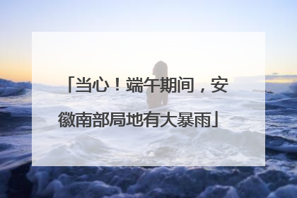 当心！端午期间，安徽南部局地有大暴雨