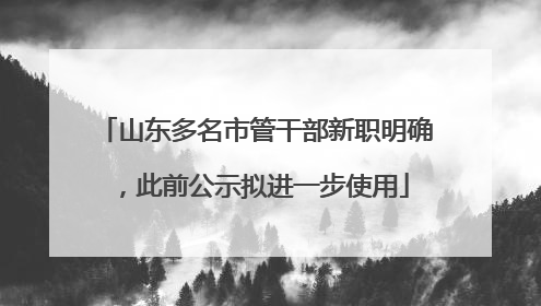 山东多名市管干部新职明确，此前公示拟进一步使用