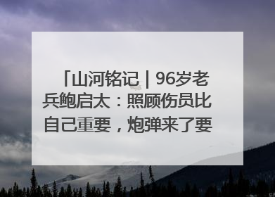 山河铭记｜96岁老兵鲍启太：照顾伤员比自己重要，炮弹来了要趴在他们身上