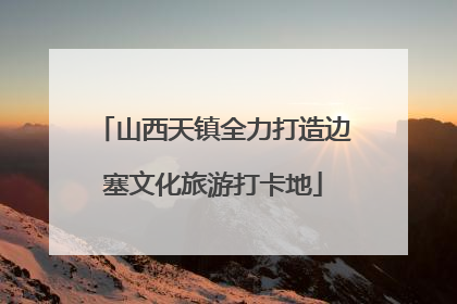 山西天镇全力打造边塞文化旅游打卡地