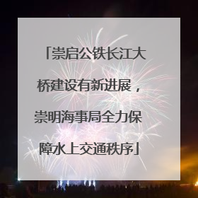 崇启公铁长江大桥建设有新进展，崇明海事局全力保障水上交通秩序