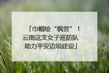 巾帼绘“枫警”！云南这支女子巡防队助力平安边境建设