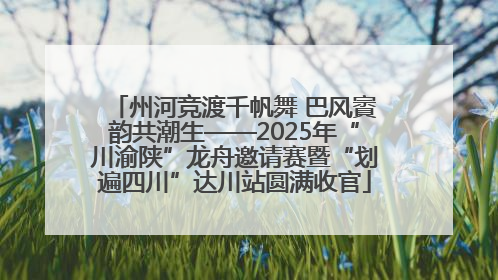 州河竞渡千帆舞 巴风賨韵共潮生——2025年“川渝陕”龙舟邀请赛暨“划遍四川”达川站圆满收官