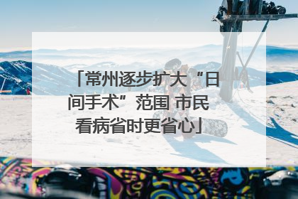 常州逐步扩大“日间手术”范围 市民看病省时更省心